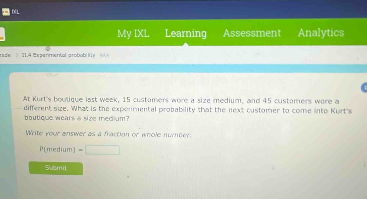 at kurts boutique last week, 15 customers wore a size medium, and 45 customers wore a different size. what is the experimental probability that the next customer to come into kurts boutique wears a size medium? write your answer as a fraction or whole number. p(medium) =