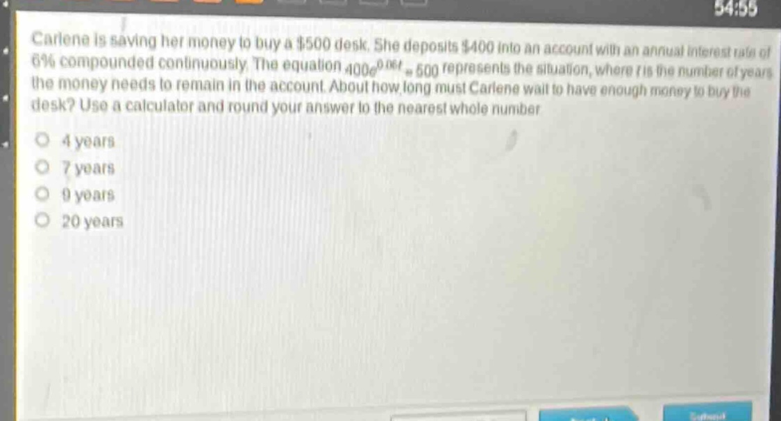 carlene is saving her money to buy a $500 desk. she deposits $400 into an account with an annual interest rate of 6% compounded continuously. the equation $400e^{0.06t}=500$ represents the situation, where $t$ is the number of years the money needs to remain in the account. about how long must carlene wait to have enough money to buy the desk? use a calculator and round your answer to the nearest whole number.\n4 years\n7 years\n9 years\n20 years