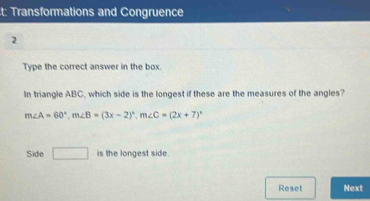 type the correct answer in the box. in triangle abc, which side is the longest if these are the measures of the angles? m∠a = 60°, m∠b=(3x - 2)°, m∠c=(2x + 7)° side is the longest side.