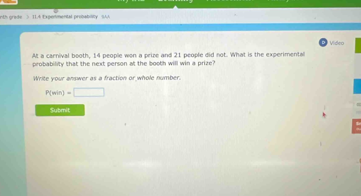 at a carnival booth, 14 people won a prize and 21 people did not. what is the experimental probability that the next person at the booth will win a prize? write your answer as a fraction or whole number. p(win) =