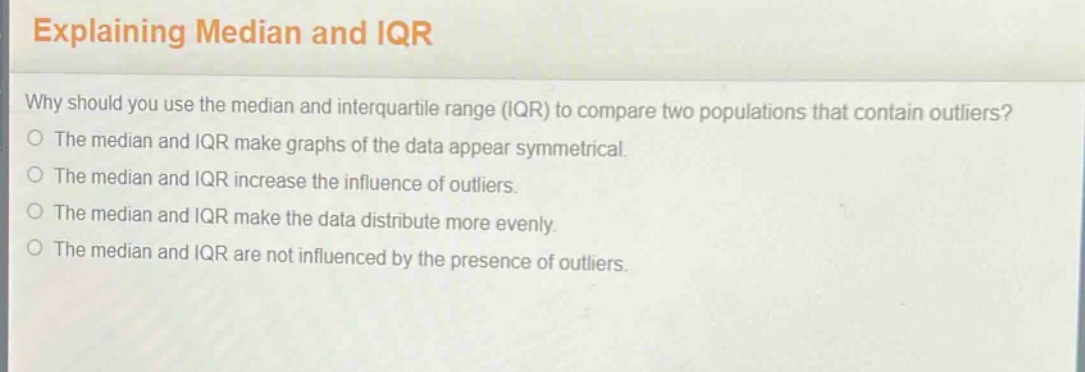 explaining median and iqr\nwhy should you use the median and interquartile range (iqr) to compare two populations that contain outliers?\nthe median and iqr make graphs of the data appear symmetrical.\nthe median and iqr increase the influence of outliers.\nthe median and iqr make the data distribute more evenly.\nthe median and iqr are not influenced by the presence of outliers.