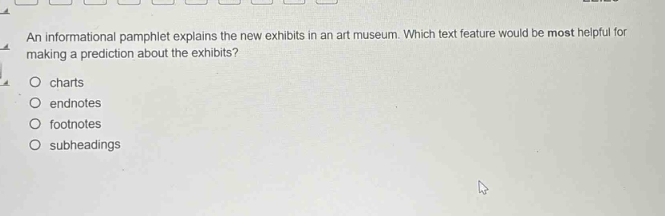 an informational pamphlet explains the new exhibits in an art museum. which text feature would be most helpful for making a prediction about the exhibits?\n○ charts\n○ endnotes\n○ footnotes\n○ subheadings