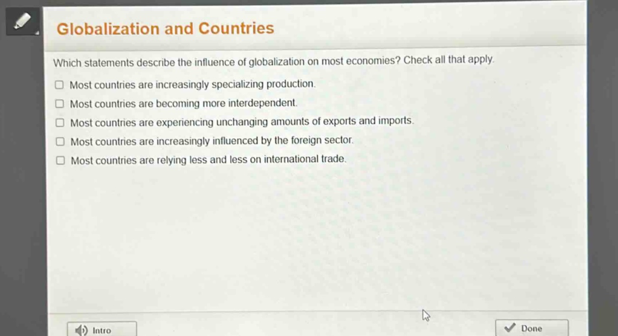 globalization and countries\nwhich statements describe the influence of globalization on most economies? check all that apply.\n□ most countries are increasingly specializing production.\n□ most countries are becoming more interdependent.\n□ most countries are experiencing unchanging amounts of exports and imports.\n□ most countries are increasingly influenced by the foreign sector.\n□ most countries are relying less and less on international trade.