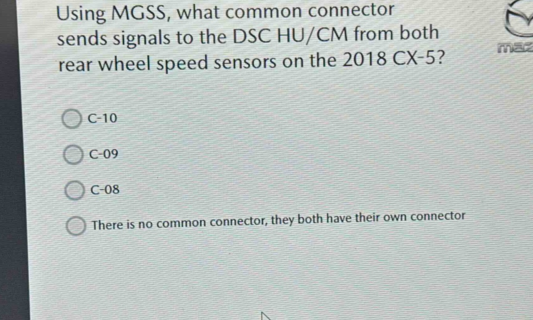 using mgss, what common connector sends signals to the dsc hu/cm from both rear wheel speed sensors on the 2018 cx - 5?\nc-10\nc-09\nc-08\nthere is no common connector, they both have their own connector