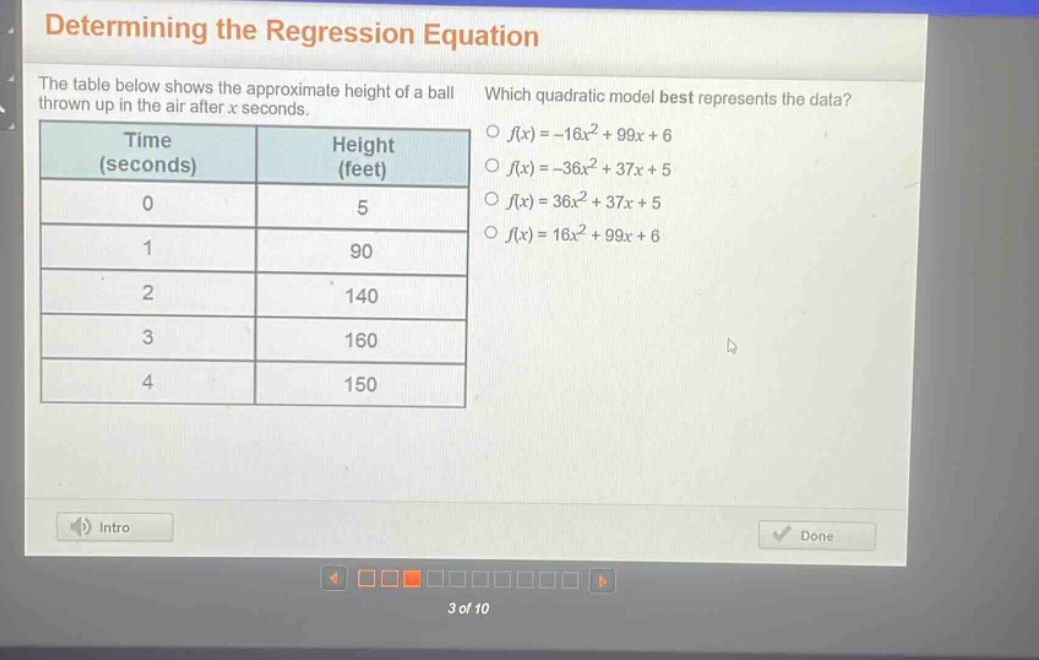 determining the regression equation\nthe table below shows the approximate height of a ball thrown up in the air after x seconds. which quadratic model best represents the data?\n| time (seconds) | height (feet) |\n| ---- | ---- |\n| 0 | 5 |\n| 1 | 90 |\n| 2 | 140 |\n| 3 | 160 |\n| 4 | 150 |\n○ (f(x)=-16x^{2}+99x + 6)\n○ (f(x)=-36x^{2}+37x + 5)\n○ (f(x)=36x^{2}+37x + 5)\n○ (f(x)=16x^{2}+99x + 6)