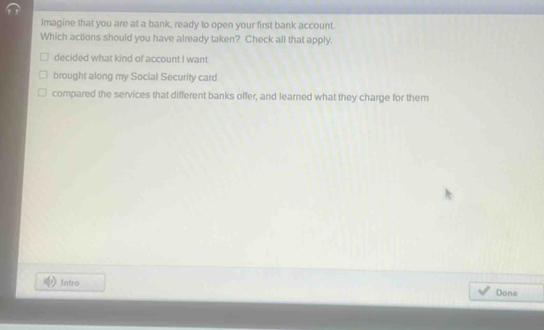 imagine that you are at a bank, ready to open your first bank account. which actions should you have already taken? check all that apply. decided what kind of account i want brought along my social security card compared the services that different banks offer, and learned what they charge for them