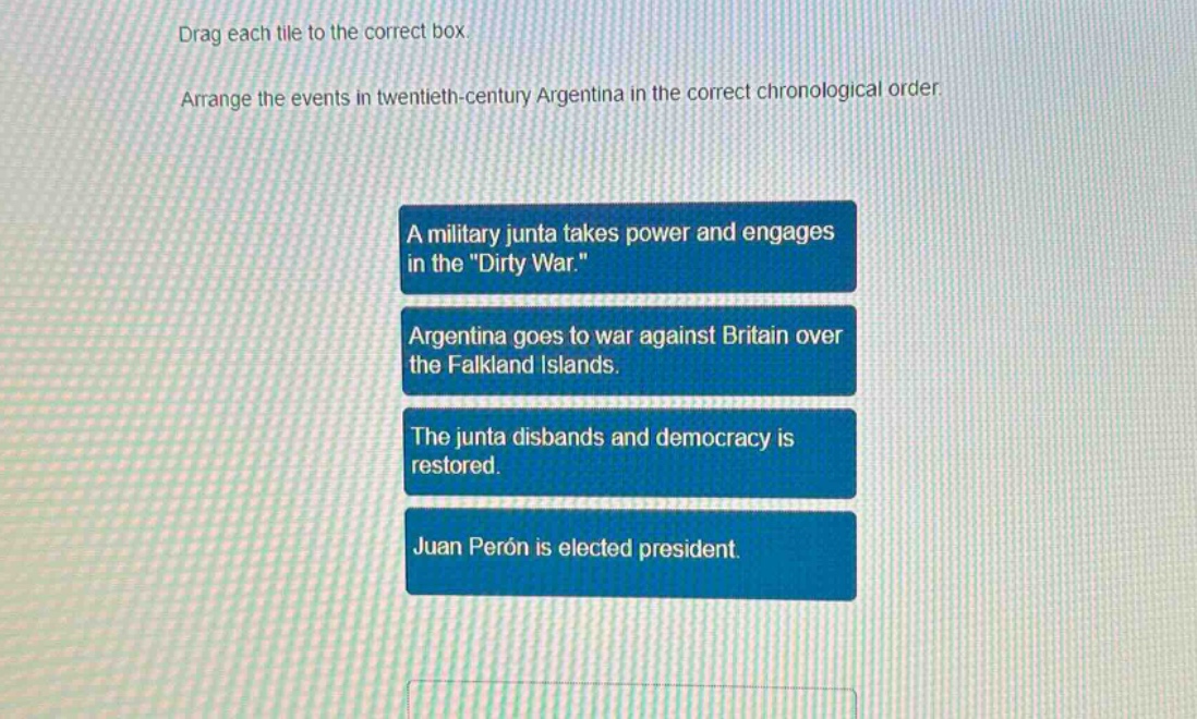 drag each tile to the correct box. arrange the events in twentieth - century argentina in the correct chronological order. a military junta takes power and engages in the \dirty war.\ argentina goes to war against britain over the falkland islands. the junta disbands and democracy is restored. juan perón is elected president.