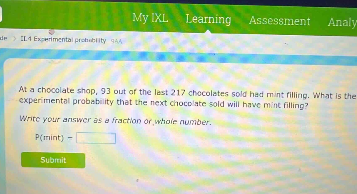 at a chocolate shop, 93 out of the last 217 chocolates sold had mint filling. what is the experimental probability that the next chocolate sold will have mint filling? write your answer as a fraction or whole number. p(mint) =