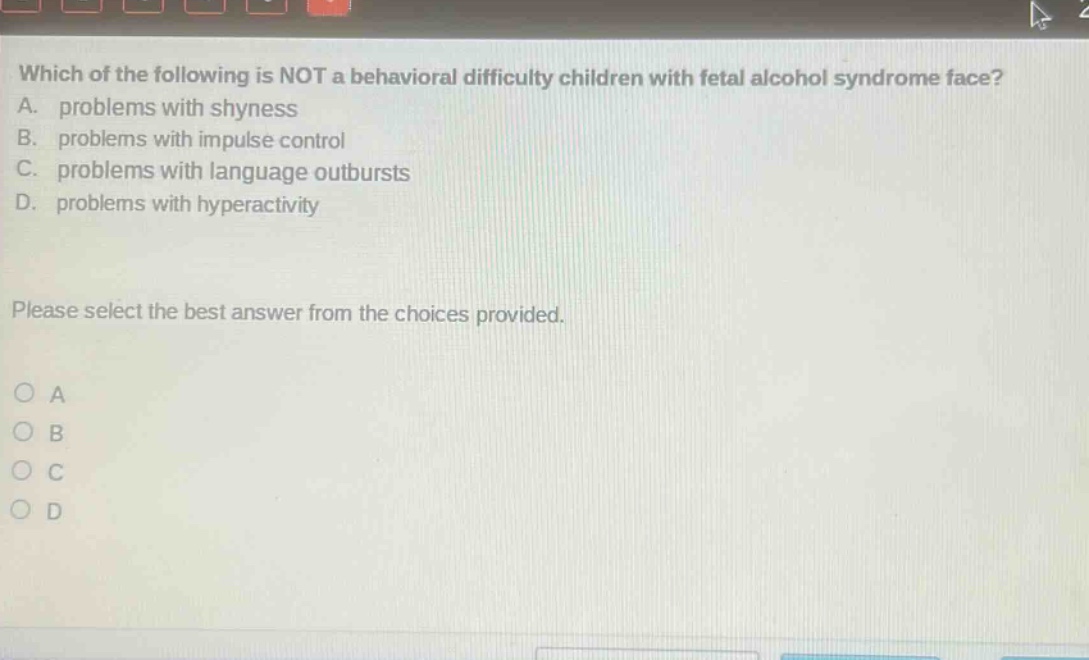 which of the following is not a behavioral difficulty children with fetal alcohol syndrome face? a. problems with shyness b. problems with impulse control c. problems with language outbursts d. problems with hyperactivity please select the best answer from the choices provided. o a o b o c o d