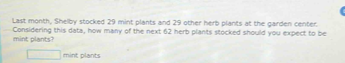 last month, shelby stocked 29 mint plants and 29 other herb plants at the garden center. considering this data, how many of the next 62 herb plants stocked should you expect to be mint plants?\n\n mint plants