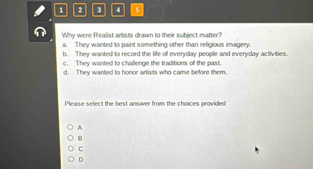 why were realist artists drawn to their subject matter? a. they wanted to paint something other than religious imagery. b. they wanted to record the life of everyday people and everyday activities. c. they wanted to challenge the traditions of the past. d. they wanted to honor artists who came before them. please select the best answer from the choices provided