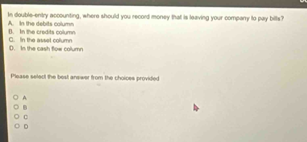 in double - entry accounting, where should you record money that is leaving your company to pay bills? a. in the debits column b. in the credits column c. in the asset column d. in the cash flow column please select the best answer from the choices provided