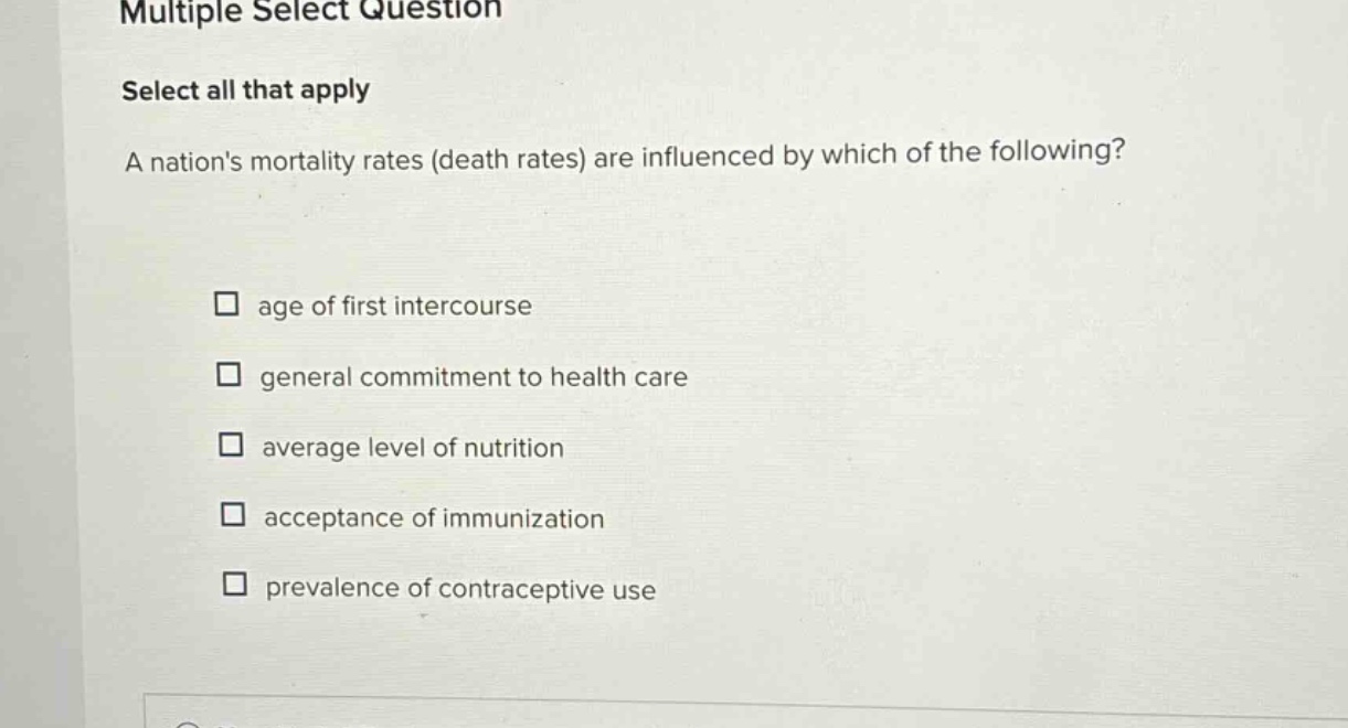 multiple select question\nselect all that apply\na nations mortality rates (death rates) are influenced by which of the following?\n□ age of first intercourse\n□ general commitment to health care\n□ average level of nutrition\n□ acceptance of immunization\n□ prevalence of contraceptive use