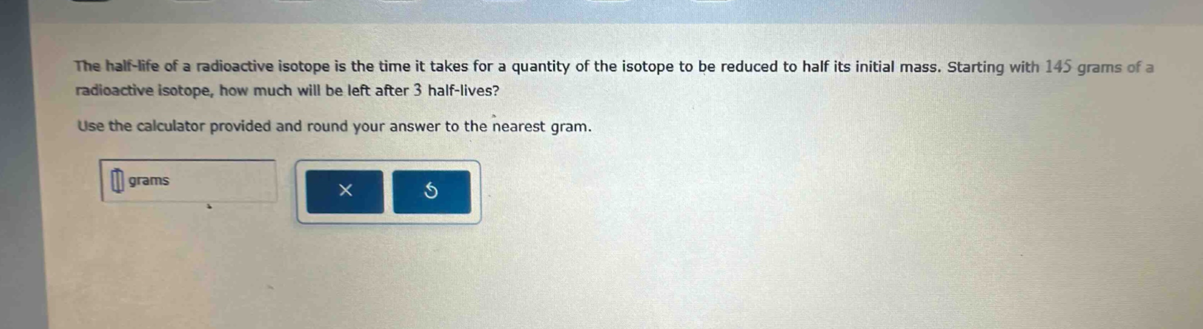 the half - life of a radioactive isotope is the time it takes for a quantity of the isotope to be reduced to half its initial mass. starting with 145 grams of a radioactive isotope, how much will be left after 3 half - lives? use the calculator provided and round your answer to the nearest gram.