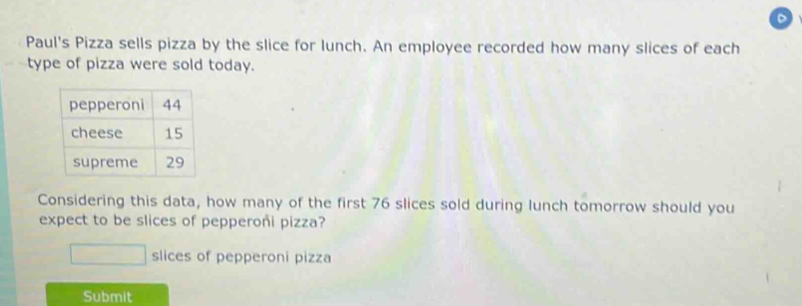 pauls pizza sells pizza by the slice for lunch. an employee recorded how many slices of each type of pizza were sold today.\npepperoni 44\ncheese 15\nsupreme 29\nconsidering this data, how many of the first 76 slices sold during lunch tomorrow should you expect to be slices of pepperoni pizza?\nslices of pepperoni pizza