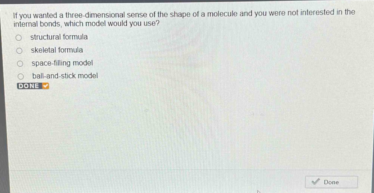 if you wanted a three - dimensional sense of the shape of a molecule and you were not interested in the internal bonds, which model would you use?\nstructural formula\nskeletal formula\nspace - filling model\nball - and - stick model