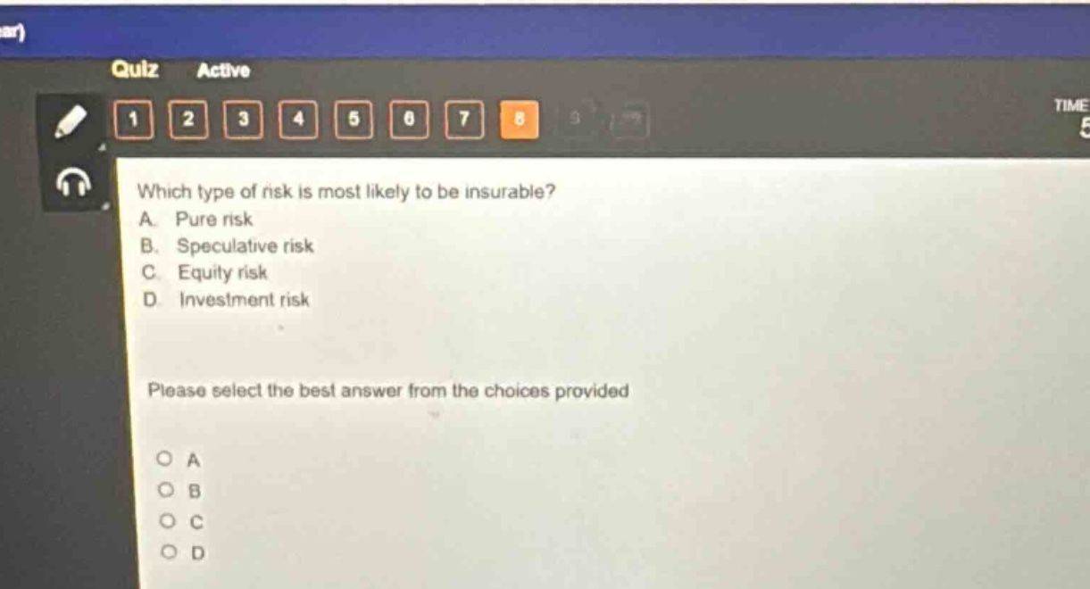 which type of risk is most likely to be insurable?\na. pure risk\nb. speculative risk\nc. equity risk\nd. investment risk\nplease select the best answer from the choices provided\no a\no b\no c\no d