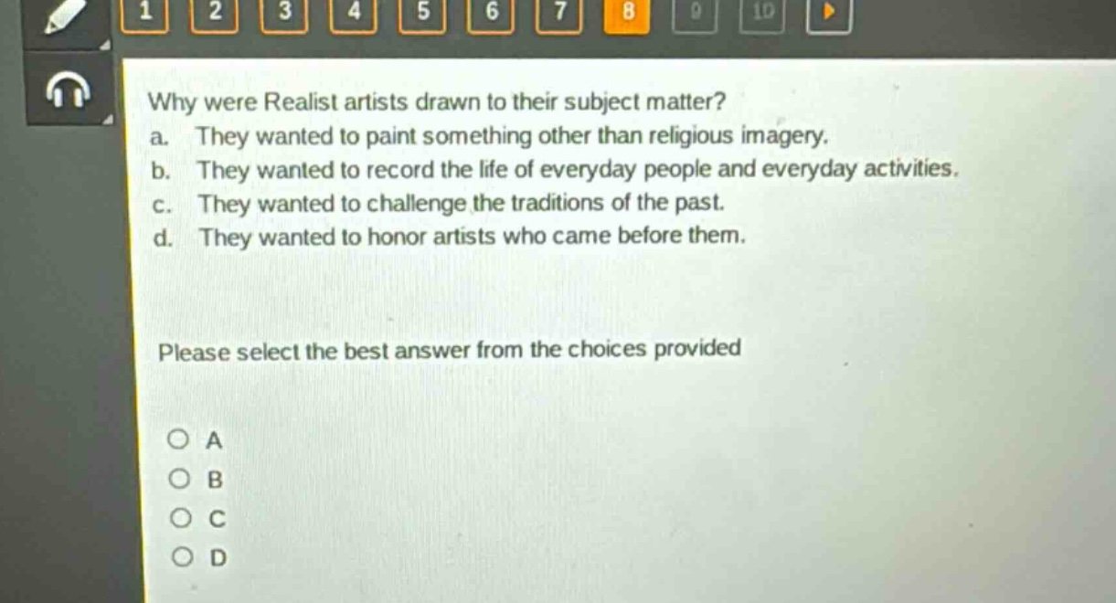 why were realist artists drawn to their subject matter?\na. they wanted to paint something other than religious imagery.\nb. they wanted to record the life of everyday people and everyday activities.\nc. they wanted to challenge the traditions of the past.\nd. they wanted to honor artists who came before them.\nplease select the best answer from the choices provided\n○ a\n○ b\n○ c\n○ d