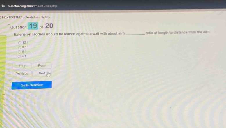 question 19 of 20\nextension ladders should be leaned against a wall with about a(n) ________ ratio of length to distance from the wall.\n12:1\n8:1\n6:1\n4:1\nflag\nreset\nprevious\nnext\ngo to overview