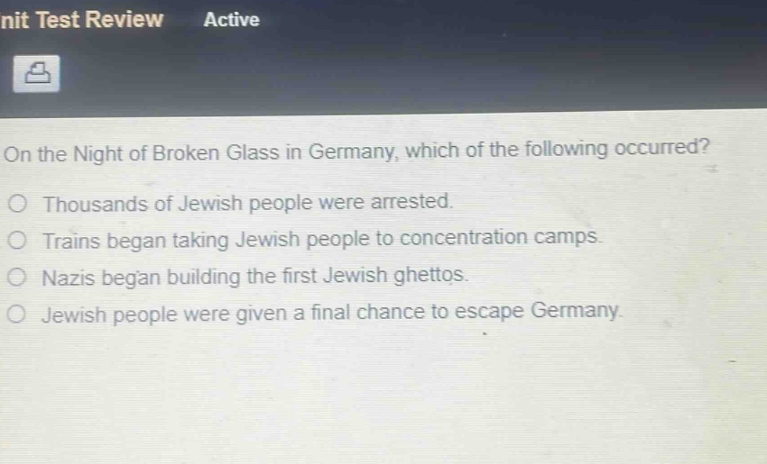 on the night of broken glass in germany, which of the following occurred?\nthousands of jewish people were arrested.\ntrains began taking jewish people to concentration camps.\nnazis began building the first jewish ghettos.\njewish people were given a final chance to escape germany.