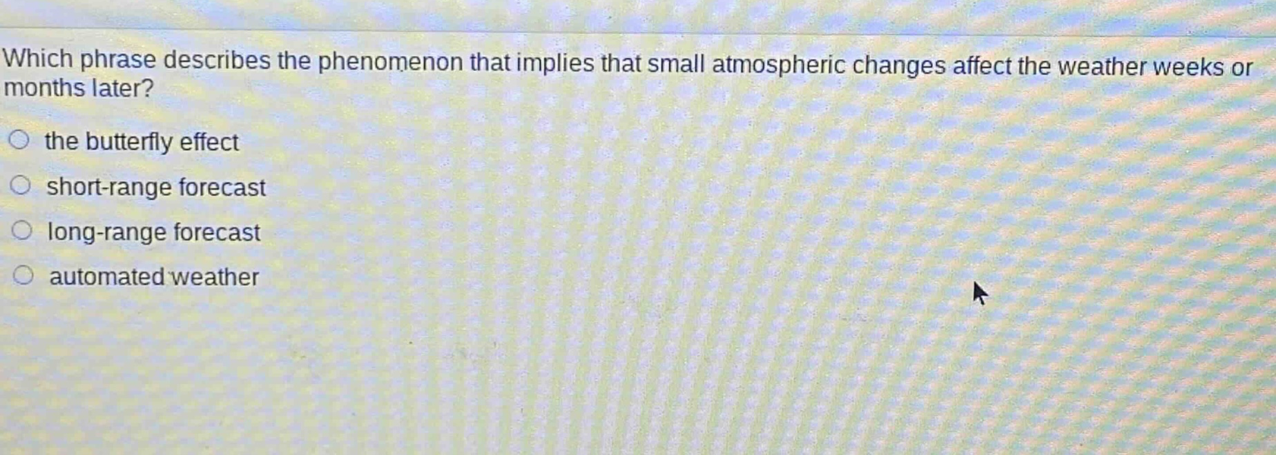 which phrase describes the phenomenon that implies that small atmospheric changes affect the weather weeks or months later?\n○ the butterfly effect\n○ short - range forecast\n○ long - range forecast\n○ automated weather