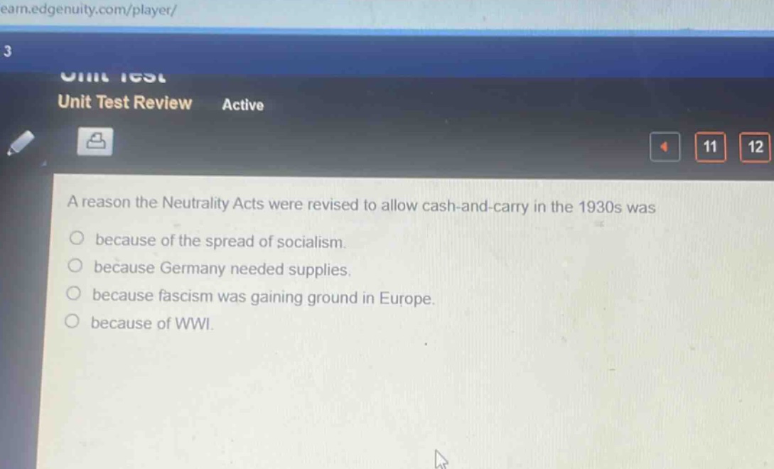 a reason the neutrality acts were revised to allow cash - and - carry in the 1930s was\n○ because of the spread of socialism.\n○ because germany needed supplies.\n○ because fascism was gaining ground in europe.\n○ because of wwi.
