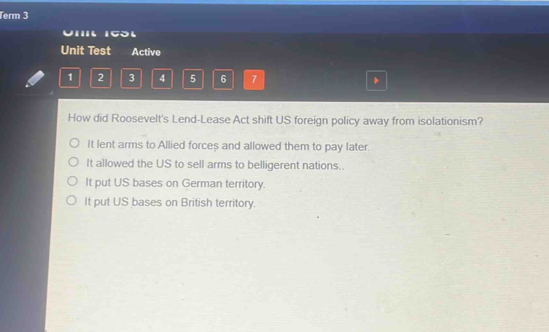 how did roosevelts lend - lease act shift us foreign policy away from isolationism?\nit lent arms to allied forces and allowed them to pay later.\nit allowed the us to sell arms to belligerent nations.\nit put us bases on german territory.\nit put us bases on british territory.