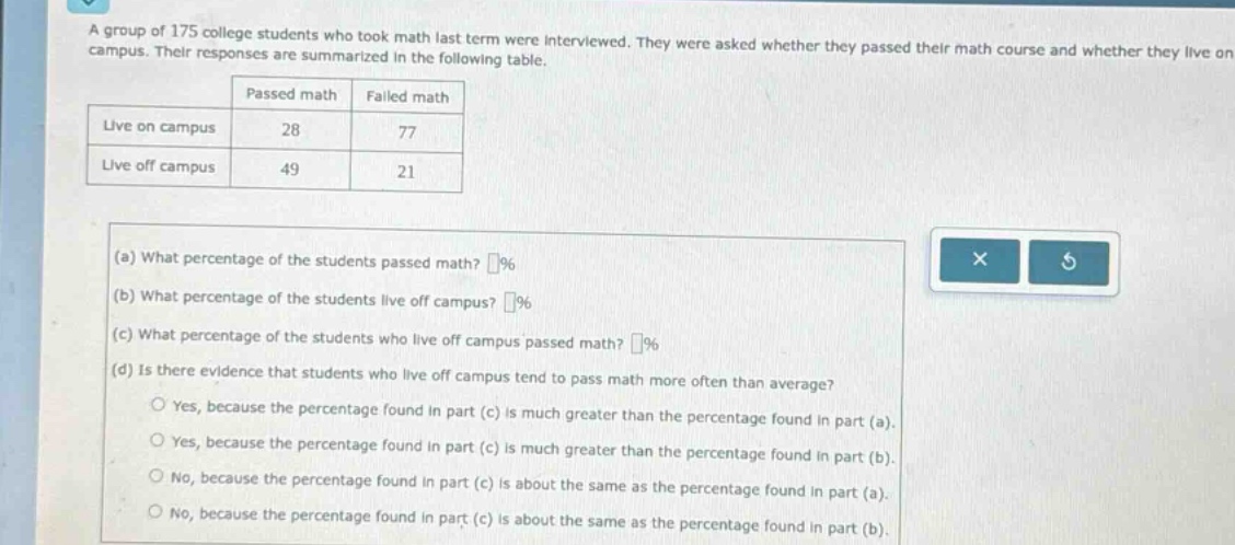 a group of 175 college students who took math last term were interviewed. they were asked whether they passed their math course and whether they live on campus. their responses are summarized in the following table.\n| | passed math | failed math |\n|--|--|--| \n| live on campus | 28 | 77 |\n| live off campus | 49 | 21 |\n(a) what percentage of the students passed math? (%)\n(b) what percentage of the students live off campus? (%)\n(c) what percentage of the students who live off campus passed math? (%)\n(d) is there evidence that students who live off campus tend to pass math more often than average?\nyes, because the percentage found in part (c) is much greater than the percentage found in part (a).\nyes, because the percentage found in part (c) is much greater than the percentage found in part (b).\nno, because the percentage found in part (c) is about the same as the percentage found in part (a).\nno, because the percentage found in part (c) is about the same as the percentage found in part (b).