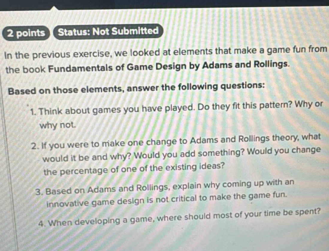 2 points status: not submitted\nin the previous exercise, we looked at elements that make a game fun from the book fundamentals of game design by adams and rollings.\nbased on those elements, answer the following questions:\n1. think about games you have played. do they fit this pattern? why or why not.\n2. if you were to make one change to adams and rollings theory, what would it be and why? would you add something? would you change the percentage of one of the existing ideas?\n3. based on adams and rollings, explain why coming up with an innovative game design is not critical to make the game fun.\n4. when developing a game, where should most of your time be spent?