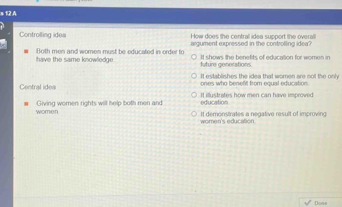 controlling idea\nboth men and women must be educated in order to have the same knowledge.\ncentral idea\ngiving women rights will help both men and women.\nhow does the central idea support the overall argument expressed in the controlling idea?\nit shows the benefits of education for women in future generations.\nit establishes the idea that women are not the only ones who benefit from equal education.\nit illustrates how men can have improved education.\nit demonstrates a negative result of improving womens education.