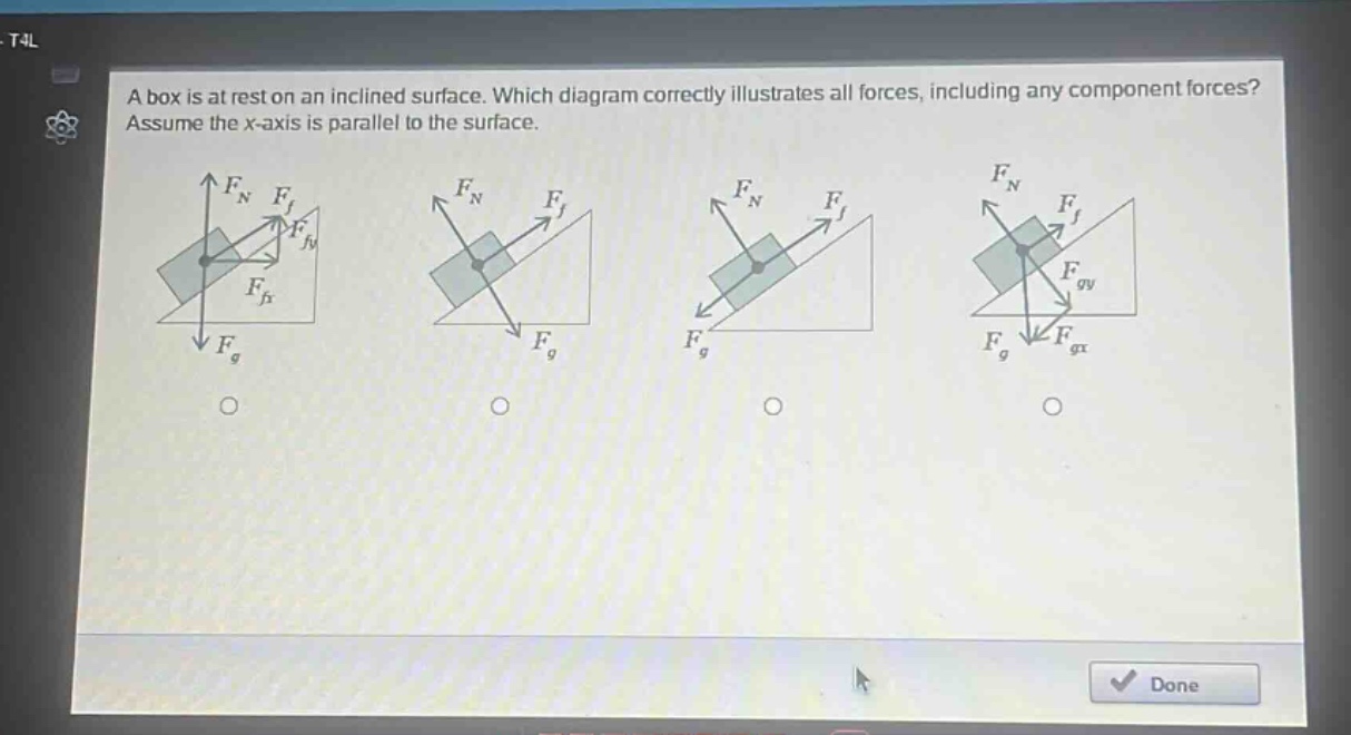 a box is at rest on an inclined surface. which diagram correctly illustrates all forces, including any component forces? assume the x - axis is parallel to the surface.