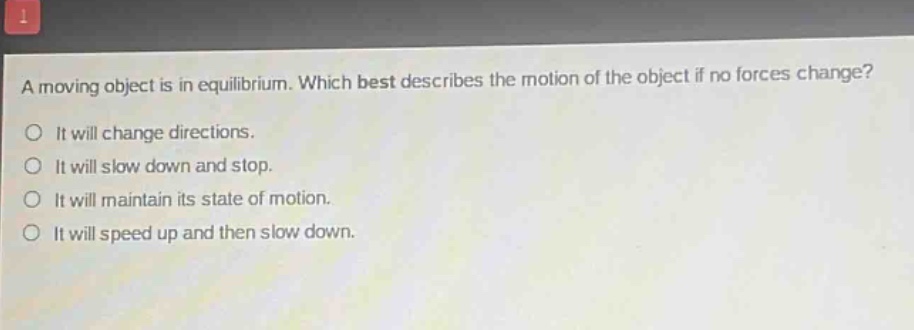 a moving object is in equilibrium. which best describes the motion of the object if no forces change?\nit will change directions.\nit will slow down and stop.\nit will maintain its state of motion.\nit will speed up and then slow down.