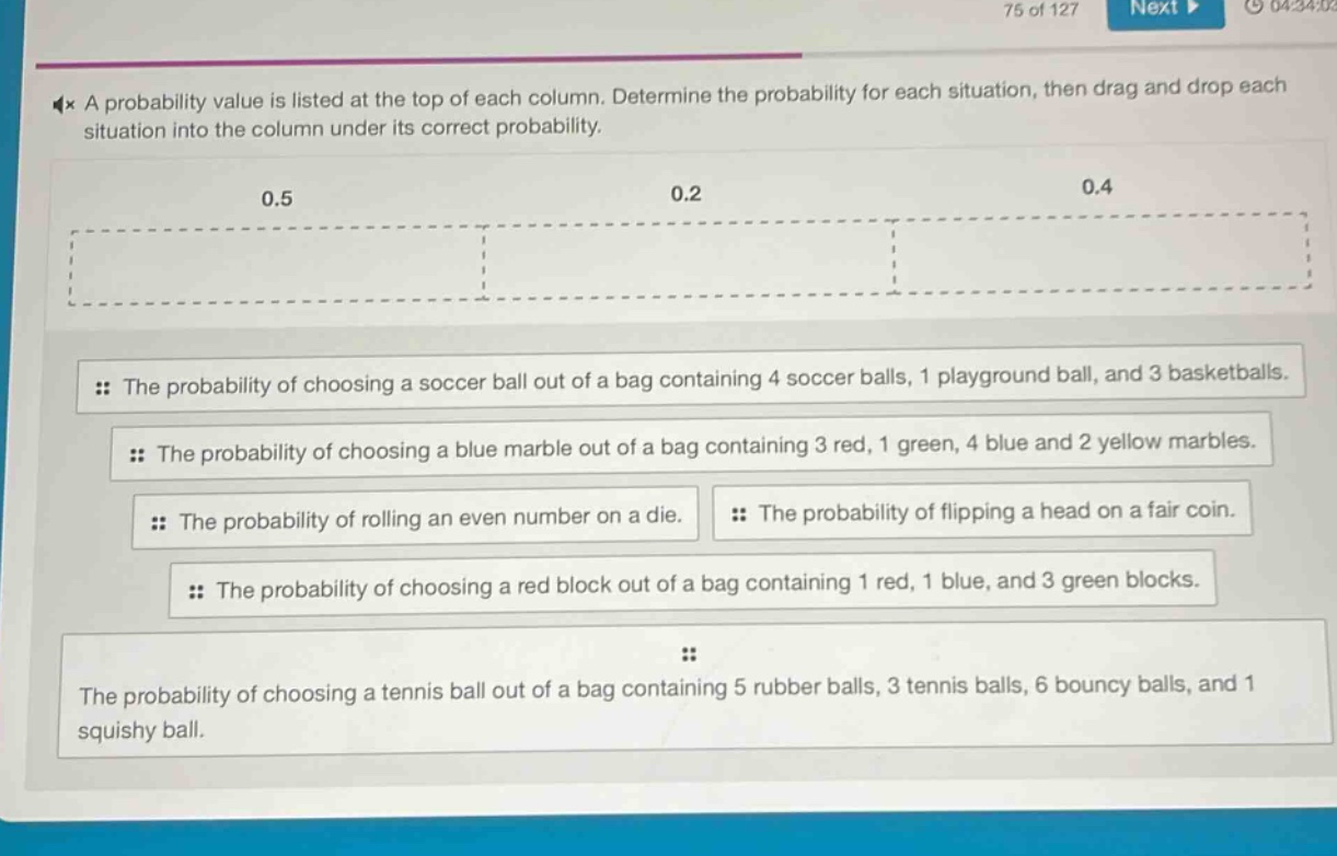 a probability value is listed at the top of each column. determine the probability for each situation, then drag and drop each situation into the column under its correct probability.\n0.5\n0.2\n0.4\nthe probability of choosing a soccer ball out of a bag containing 4 soccer balls, 1 playground ball, and 3 basketballs.\nthe probability of choosing a blue marble out of a bag containing 3 red, 1 green, 4 blue and 2 yellow marbles.\nthe probability of rolling an even number on a die.\nthe probability of flipping a head on a fair coin.\nthe probability of choosing a red block out of a bag containing 1 red, 1 blue, and 3 green blocks.\nthe probability of choosing a tennis ball out of a bag containing 5 rubber balls, 3 tennis balls, 6 bouncy balls, and 1 squishy ball.