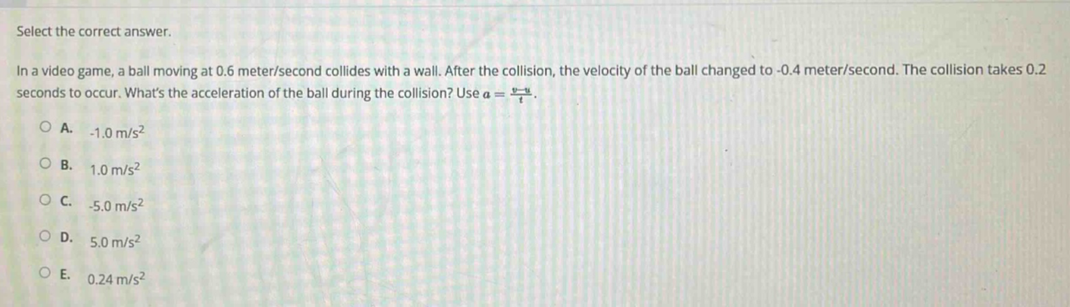 select the correct answer.\nin a video game, a ball moving at 0.6 meter/second collides with a wall. after the collision, the velocity of the ball changed to -0.4 meter/second. the collision takes 0.2 seconds to occur. whats the acceleration of the ball during the collision? use $a = \\frac{v - u}{t}$.\na. -1.0 m/s²\nb. 1.0 m/s²\nc. -5.0 m/s²\nd. 5.0 m/s²\ne. 0.24 m/s²