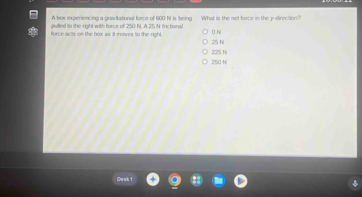a box experiencing a gravitational force of 600 n is being pulled to the right with force of 250 n. a 25 n frictional force acts on the box as it moves to the right. what is the net force in the y - direction? 0 n 25 n 225 n 250 n