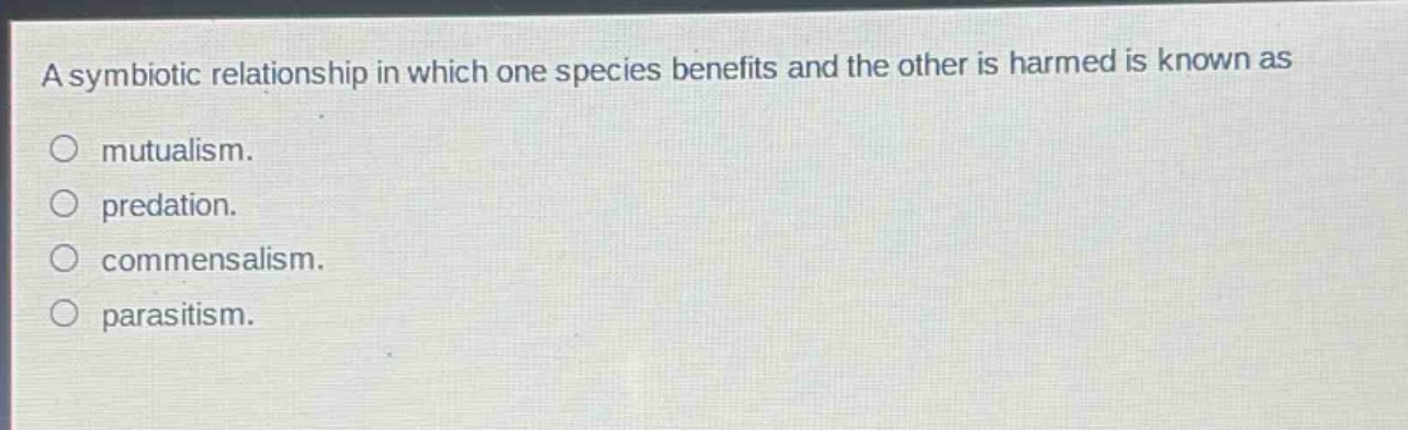 a symbiotic relationship in which one species benefits and the other is harmed is known as\n○ mutualism.\n○ predation.\n○ commensalism.\n○ parasitism.