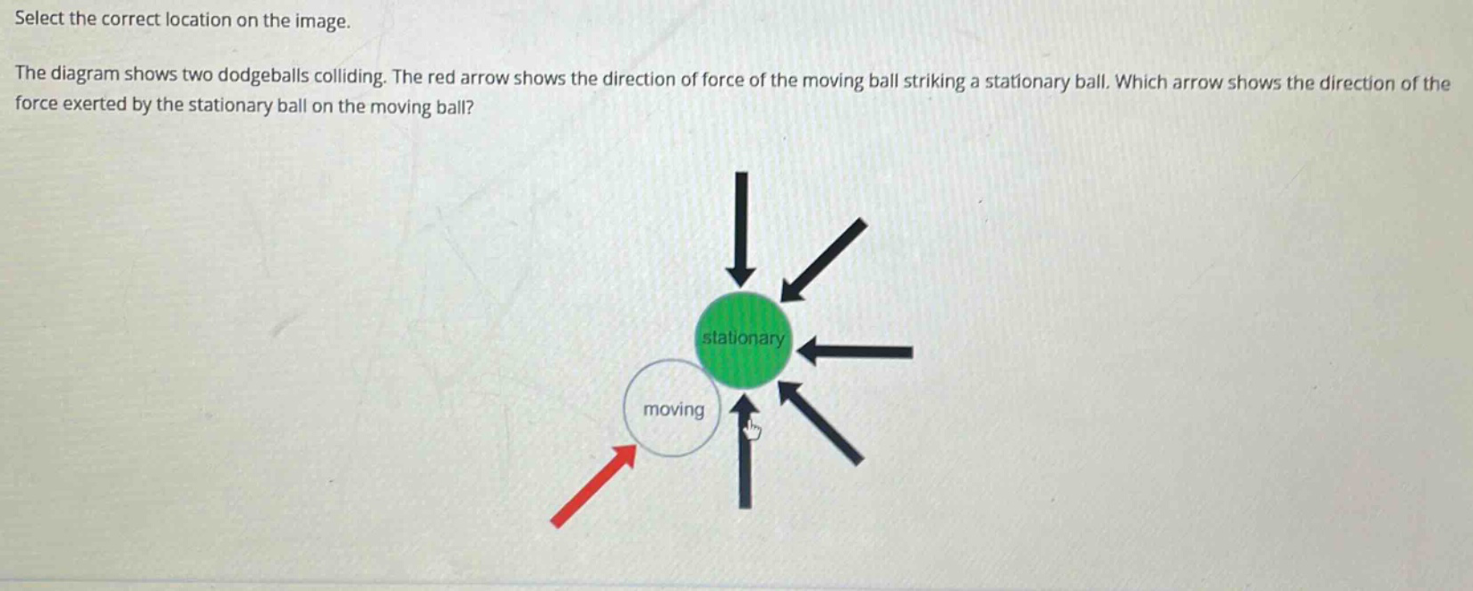 select the correct location on the image. the diagram shows two dodgeballs colliding. the red arrow shows the direction of force of the moving ball striking a stationary ball. which arrow shows the direction of the force exerted by the stationary ball on the moving ball?