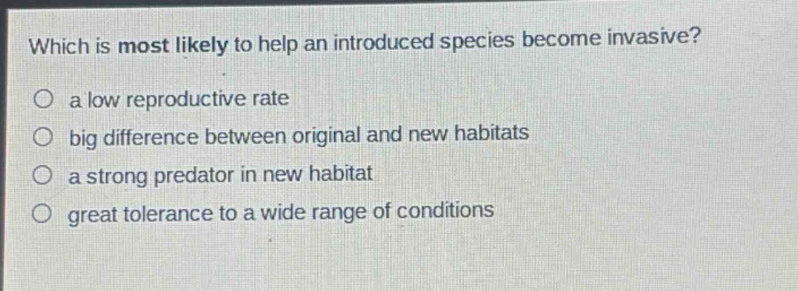 which is most likely to help an introduced species become invasive?\n○ a low reproductive rate\n○ big difference between original and new habitats\n○ a strong predator in new habitat\n○ great tolerance to a wide range of conditions