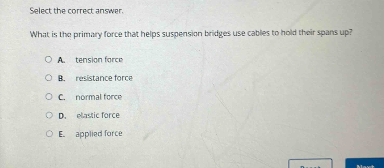 select the correct answer.\nwhat is the primary force that helps suspension bridges use cables to hold their spans up?\na. tension force\nb. resistance force\nc. normal force\nd. elastic force\ne. applied force