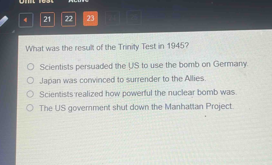 what was the result of the trinity test in 1945?\nscientists persuaded the us to use the bomb on germany.\njapan was convinced to surrender to the allies.\nscientists realized how powerful the nuclear bomb was.\nthe us government shut down the manhattan project.