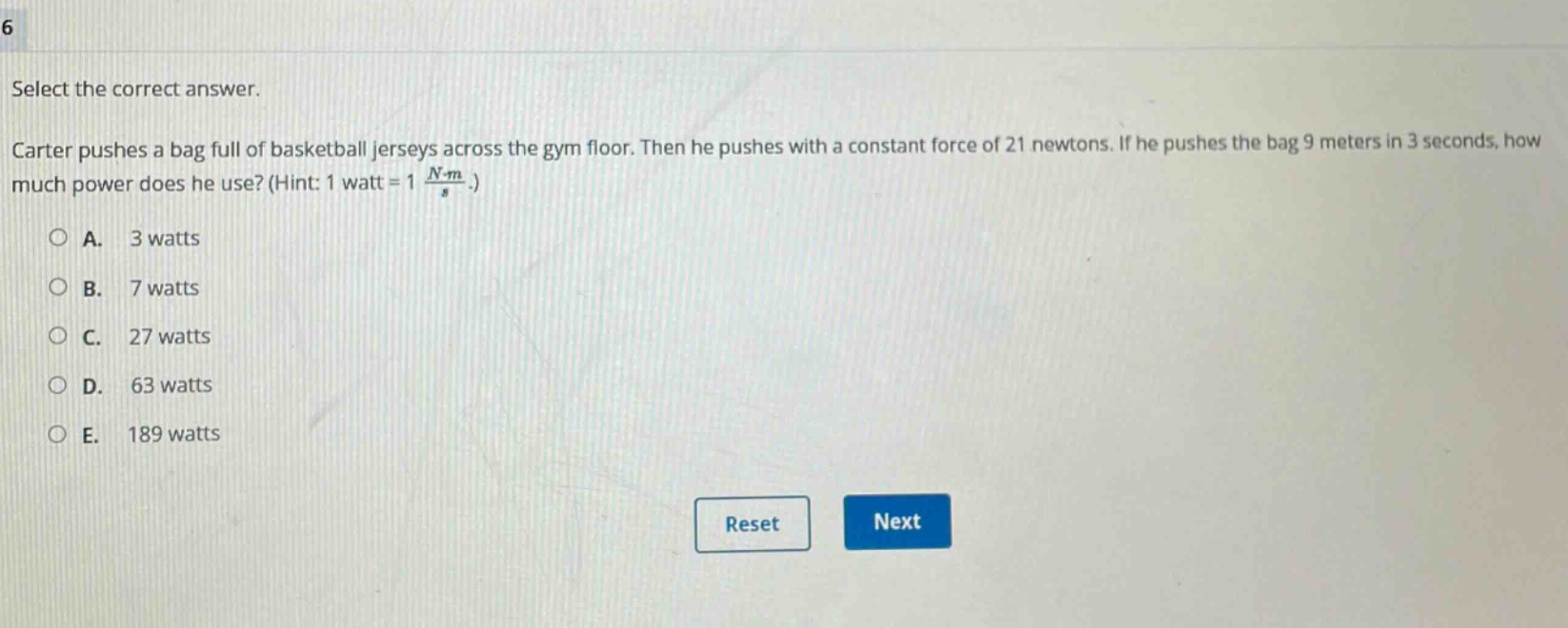 select the correct answer. carter pushes a bag full of basketball jerseys across the gym floor. then he pushes with a constant force of 21 newtons. if he pushes the bag 9 meters in 3 seconds, how much power does he use? (hint: 1 watt = 1 $\frac{ncdot m}{s}$.) a. 3 watts b. 7 watts c. 27 watts d. 63 watts e. 189 watts