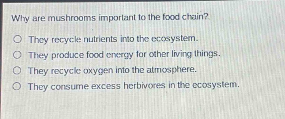 why are mushrooms important to the food chain?\no they recycle nutrients into the ecosystem.\no they produce food energy for other living things.\no they recycle oxygen into the atmosphere.\no they consume excess herbivores in the ecosystem.