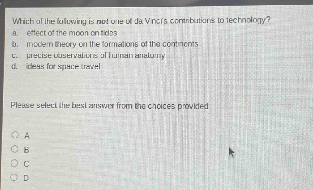 which of the following is not one of da vincis contributions to technology?\na. effect of the moon on tides\nb. modern theory on the formations of the continents\nc. precise observations of human anatomy\nd. ideas for space travel\nplease select the best answer from the choices provided\na\nb\nc\nd