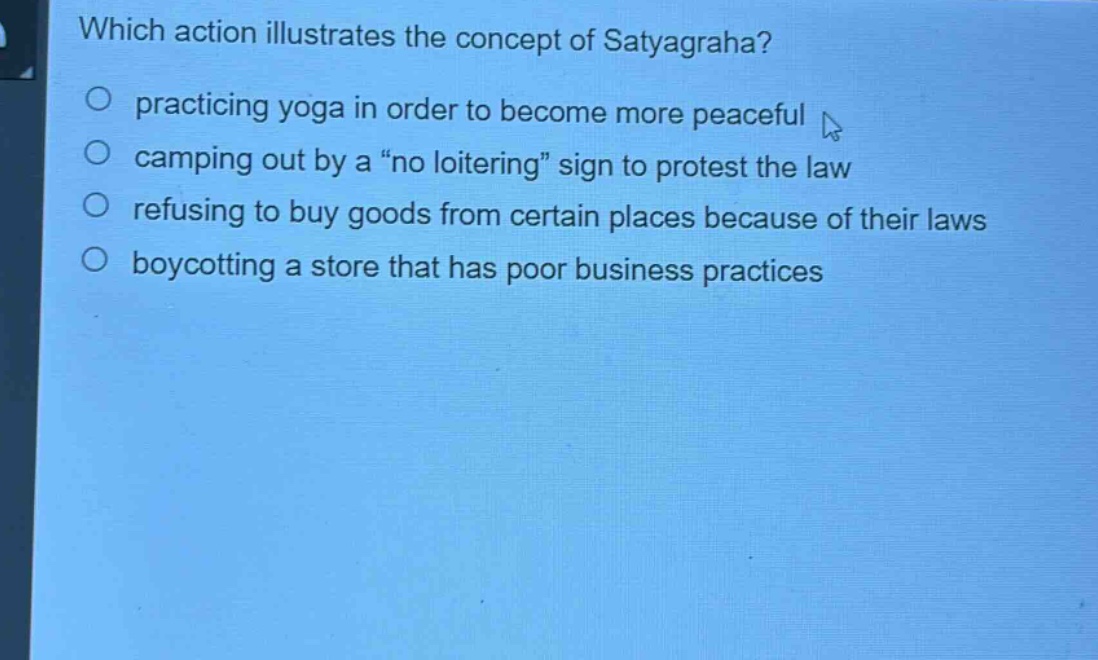 which action illustrates the concept of satyagraha?\npracticing yoga in order to become more peaceful\ncamping out by a “no loitering” sign to protest the law\nrefusing to buy goods from certain places because of their laws\nboycotting a store that has poor business practices
