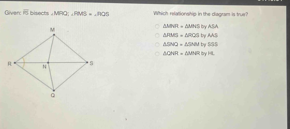 given: $overline{rs}$ bisects $angle mrq$; $angle rmscongangle rqs$. which relationship in the diagram is true? $\triangle mnrcong\triangle mns$ by asa $\triangle rmscong\triangle rqs$ by aas $\triangle snqcong\triangle snm$ by sss $\triangle qnrcong\triangle mnr$ by hl