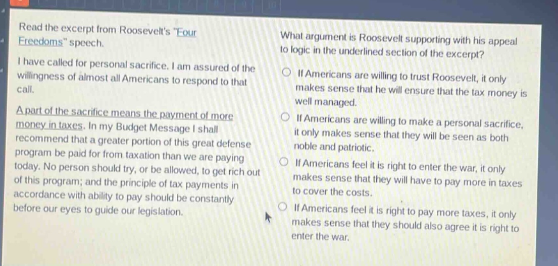 read the excerpt from roosevelts \four freedoms\ speech. i have called for personal sacrifice. i am assured of the willingness of almost all americans to respond to that call. a part of the sacrifice means the payment of more money in taxes. in my budget message i shall recommend that a greater portion of this great defense program be paid for from taxation than we are paying today. no person should try, or be allowed, to get rich out of this program; and the principle of tax payments in accordance with ability to pay should be constantly before our eyes to guide our legislation. what argument is roosevelt supporting with his appeal to logic in the underlined section of the excerpt? if americans are willing to trust roosevelt, it only makes sense that he will ensure that the tax money is well managed. if americans are willing to make a personal sacrifice, it only makes sense that they will be seen as both noble and patriotic. if americans feel it is right to enter the war, it only makes sense that they will have to pay more in taxes to cover the costs. if americans feel it is right to pay more taxes, it only makes sense that they should also agree it is right to enter the war.