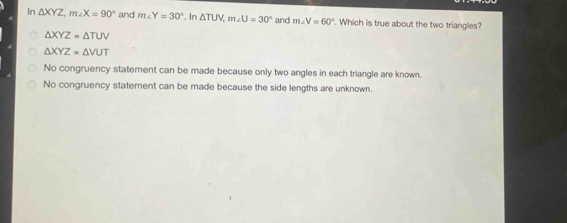 in $\triangle xyz$, $mangle x = 90^{circ}$ and $mangle y = 30^{circ}$. in $\triangle tuv$, $mangle u = 30^{circ}$ and $mangle v = 60^{circ}$. which is true about the two triangles?\n$\triangle xyzcong\triangle tuv$\n$\triangle xyzcong\triangle vut$\nno congruency statement can be made because only two angles in each triangle are known.\nno congruency statement can be made because the side lengths are unknown.