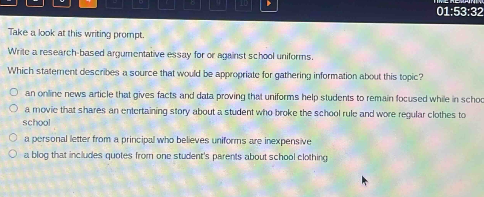 take a look at this writing prompt. write a research - based argumentative essay for or against school uniforms. which statement describes a source that would be appropriate for gathering information about this topic? an online news article that gives facts and data proving that uniforms help students to remain focused while in school a movie that shares an entertaining story about a student who broke the school rule and wore regular clothes to school a personal letter from a principal who believes uniforms are inexpensive a blog that includes quotes from one students parents about school clothing