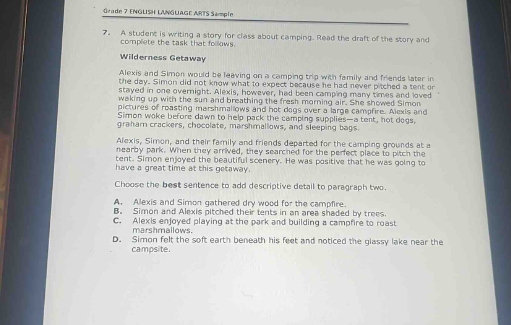 grade 7 english language arts sample\n7. a student is writing a story for class about camping. read the draft of the story and complete the task that follows.\nwilderness getaway\nalexis and simon would be leaving on a camping trip with family and friends later in the day. simon did not know what to expect because he had never pitched a tent or stayed in one overnight. alexis, however, had been camping many times and loved waking up with the sun and breathing the fresh morning air. she showed simon pictures of roasting marshmallows and hot dogs over a large campfire. alexis and simon woke before dawn to help pack the camping supplies—a tent, hot dogs, graham crackers, chocolate, marshmallows, and sleeping bags.\nalexis, simon, and their family and friends departed for the camping grounds at a nearby park. when they arrived, they searched for the perfect place to pitch the tent. simon enjoyed the beautiful scenery. he was positive that he was going to have a great time at this getaway.\nchoose the best sentence to add descriptive detail to paragraph two.\na. alexis and simon gathered dry wood for the campfire.\nb. simon and alexis pitched their tents in an area shaded by trees.\nc. alexis enjoyed playing at the park and building a campfire to roast marshmallows.\nd. simon felt the soft earth beneath his feet and noticed the glassy lake near the campsite.