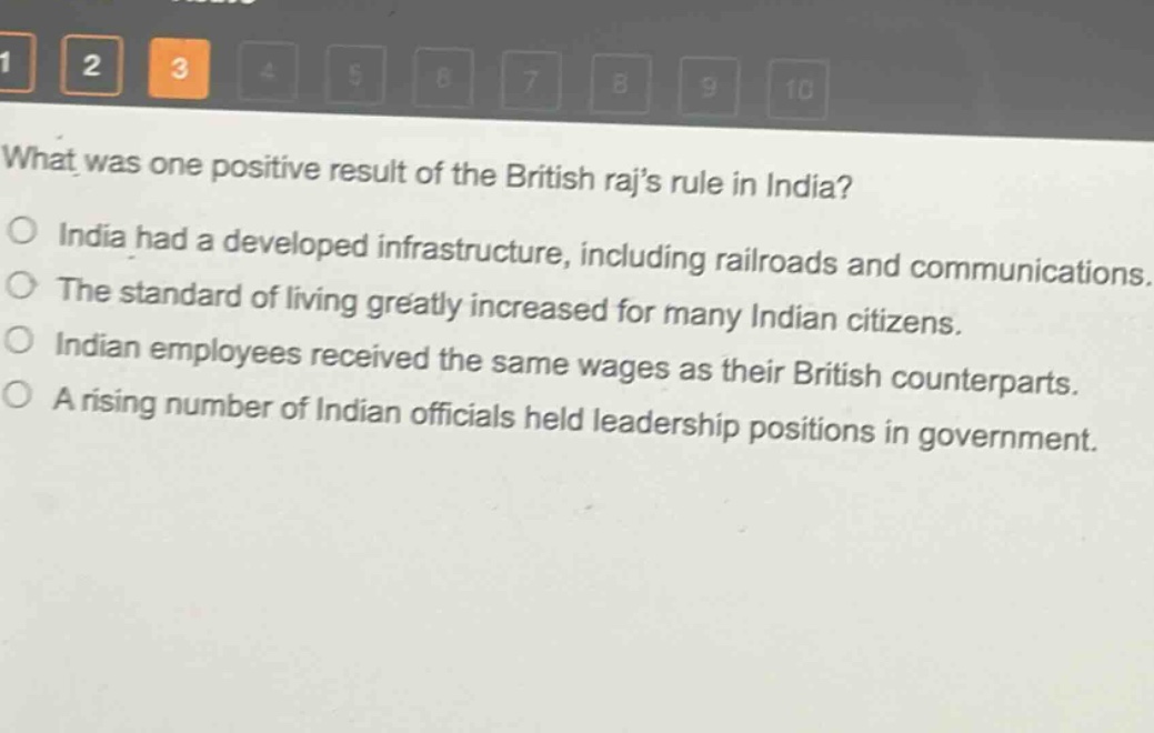 what was one positive result of the british rajs rule in india?\no india had a developed infrastructure, including railroads and communications.\no the standard of living greatly increased for many indian citizens.\no indian employees received the same wages as their british counterparts.\no a rising number of indian officials held leadership positions in government.